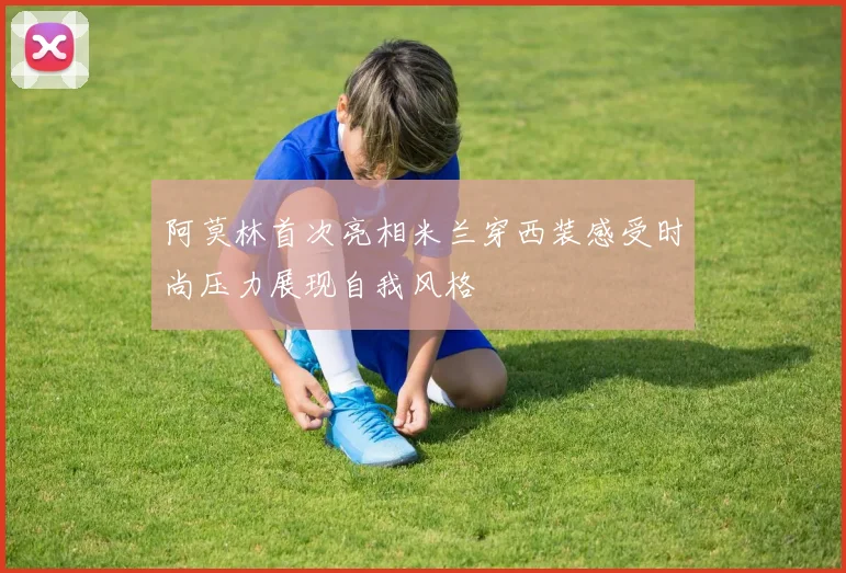 阿莫林首次亮相米兰穿西装感受时尚压力展现自我风格