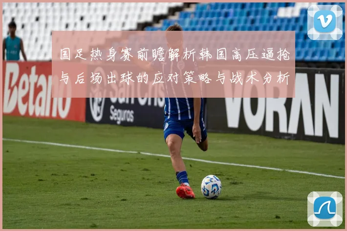 国足热身赛前瞻解析韩国高压逼抢与后场出球的应对策略与战术分析
